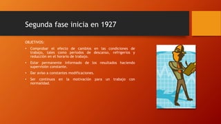 Segunda fase inicia en 1927 
OBJETIVOS: 
• Comprobar el efecto de cambios en las condiciones de 
trabajo, tales como periodos de descanso, refrigerios y 
reducción en el horario de trabajo. 
• Estar permanente informado de los resultados haciendo 
supervisión constante. 
• Dar aviso a constantes modificaciones. 
• Ser continuos en la motivación para un trabajo con 
normalidad. 
 