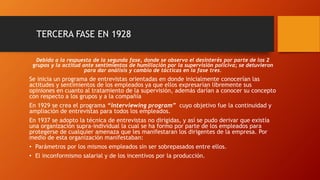 TERCERA FASE EN 1928 
Debido a la respuesta de la segunda fase, donde se observo el desinterés por parte de los 2 
grupos y la actitud ante sentimientos de humillación por la supervisión policiva; se detuvieron 
para dar análisis y cambio de tácticas en la fase tres. 
Se inicia un programa de entrevistas orientadas en donde inicialmente conocerían las 
actitudes y sentimientos de los empleados ya que ellos expresarían libremente sus 
opiniones en cuanto al tratamiento de la supervisión, además darían a conocer su concepto 
con respecto a los grupos y a la compañía 
En 1929 se crea el programa “interviewing program” cuyo objetivo fue la continuidad y 
ampliación de entrevistas para todos los empleados. 
En 1937 se adopto la técnica de entrevistas no dirigidas, y así se pudo derivar que existía 
una organización supra-individual la cual se ha formo por parte de los empleados para 
protegerse de cualquier amenaza que les manifestaran los dirigentes de la empresa. Por 
medio de esta organización manifestaban: 
• Parámetros por los mismos empleados sin ser sobrepasados entre ellos. 
• El inconformismo salarial y de los incentivos por la producción. 
 