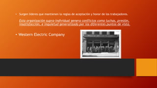 • Surgen lideres que mantienen la reglas de aceptación y honor de los trabajadores. 
Esta organización supra-individual genera conflictos como luchas, presión, 
insatisfacción, e inquietud generalizada por los diferentes puntos de vista. 
• Western Electric Company 
 