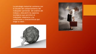 La psicología industrial comienza con 
el estudio del comportamiento del 
trabajador partiendo del análisis del 
trabajo y descubrió los aspectos 
sicológicos que permiten al 
trabajador adaptarse a las 
condiciones y características que 
exige su labor. 
 