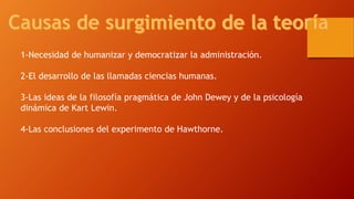 1-Necesidad de humanizar y democratizar la administración. 
2-El desarrollo de las llamadas ciencias humanas. 
3-Las ideas de la filosofía pragmática de John Dewey y de la psicología 
dinámica de Kart Lewin. 
4-Las conclusiones del experimento de Hawthorne. 
 