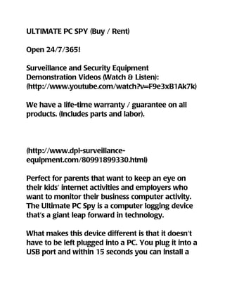 ULTIMATE PC SPY (Buy / Rent)

Open 24/7/365!

Surveillance and Security Equipment
Demonstration Videos (Watch & Listen):
(http://www.youtube.com/watch?v=F9e3xB1Ak7k)

We have a life-time warranty / guarantee on all
products. (Includes parts and labor).




(http://www.dpl-surveillance-
equipment.com/80991899330.html)

Perfect for parents that want to keep an eye on
their kids' internet activities and employers who
want to monitor their business computer activity.
The Ultimate PC Spy is a computer logging device
that's a giant leap forward in technology.

What makes this device different is that it doesn't
have to be left plugged into a PC. You plug it into a
USB port and within 15 seconds you can install a
 