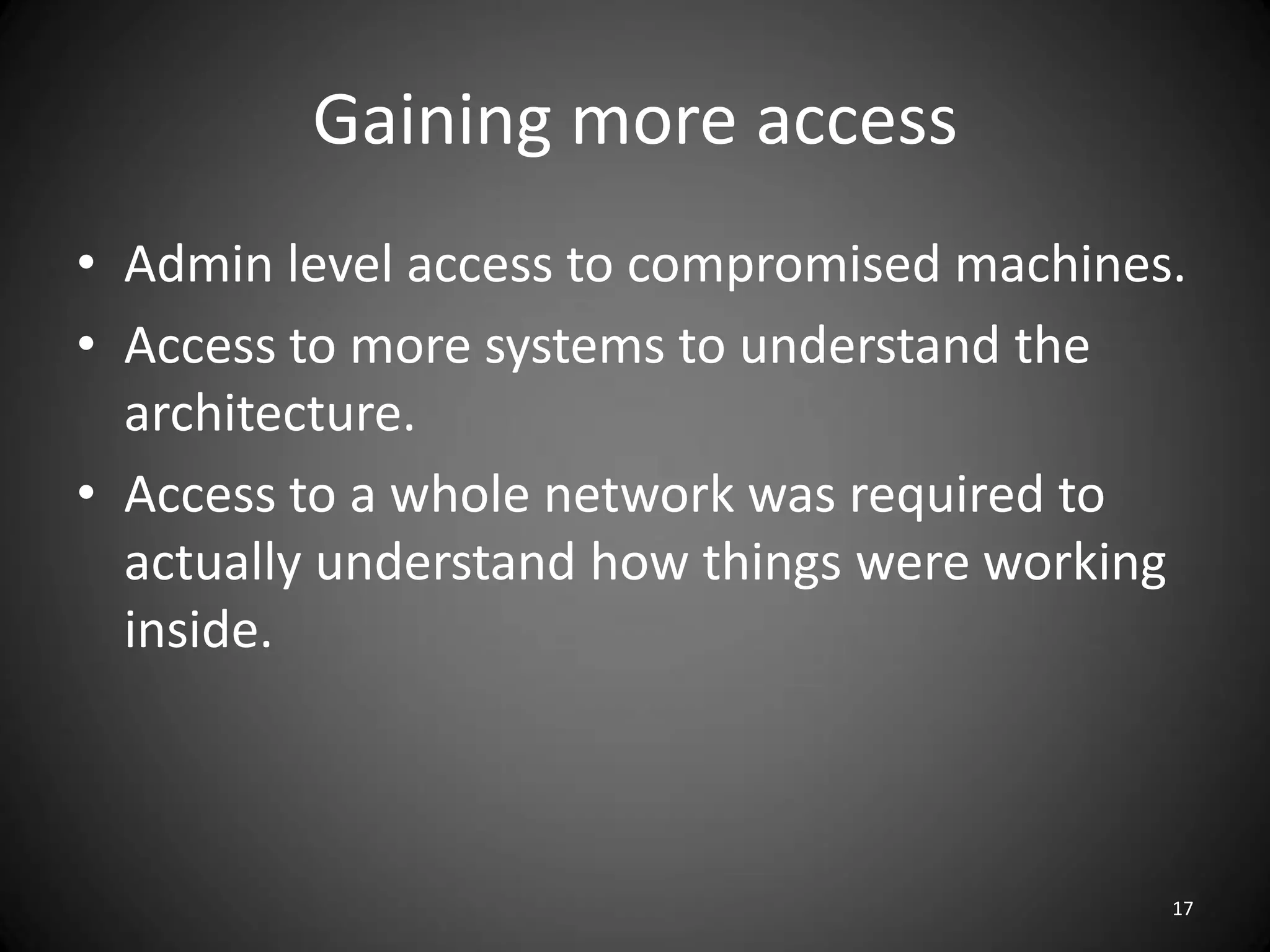 Gaining more access
• Admin level access to compromised machines.
• Access to more systems to understand the
  architecture.
• Access to a whole network was required to
  actually understand how things were working
  inside.



                                            17
 