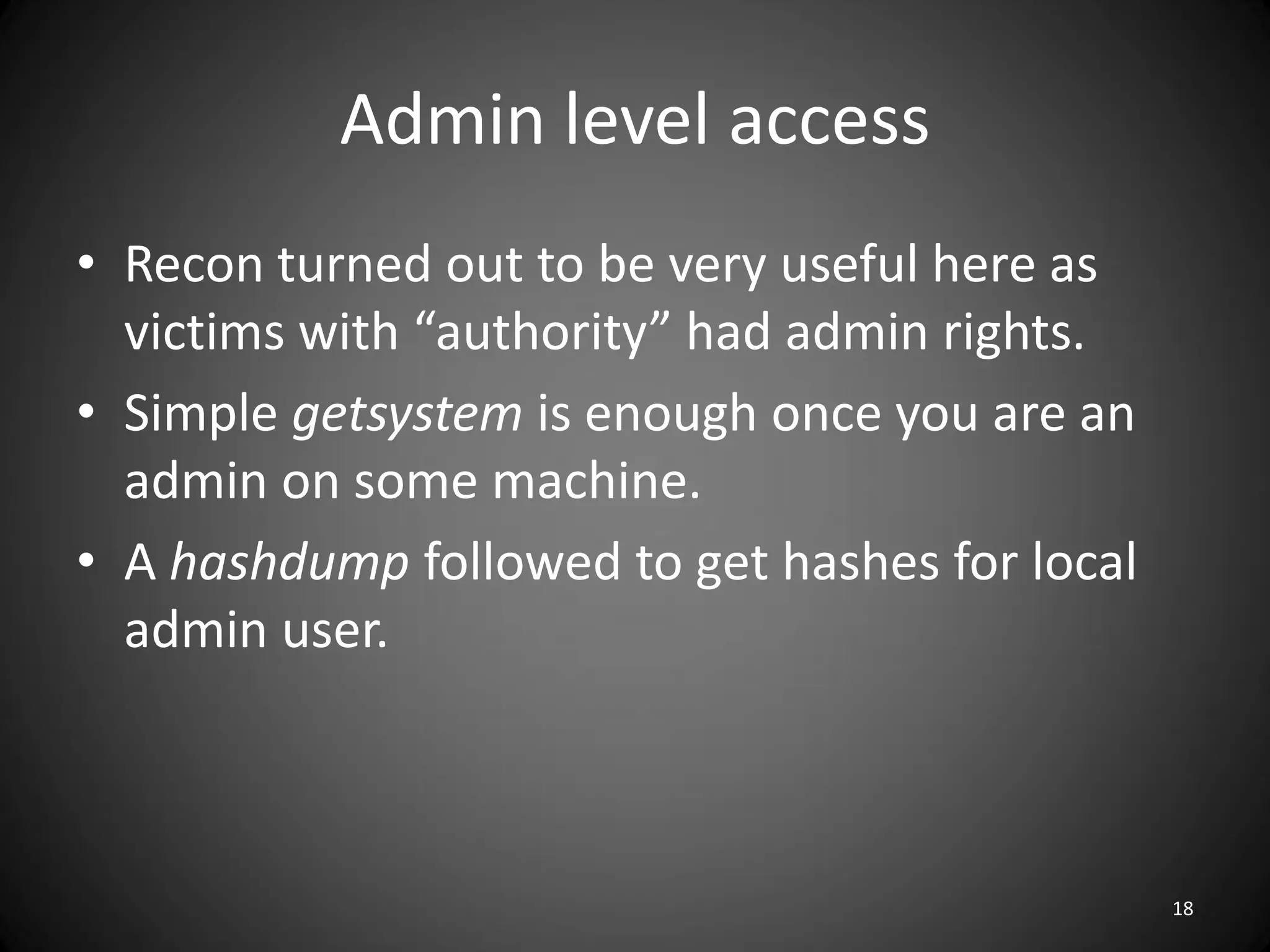 Admin level access
• Recon turned out to be very useful here as
  victims with “authority” had admin rights.
• Simple getsystem is enough once you are an
  admin on some machine.
• A hashdump followed to get hashes for local
  admin user.



                                                18
 