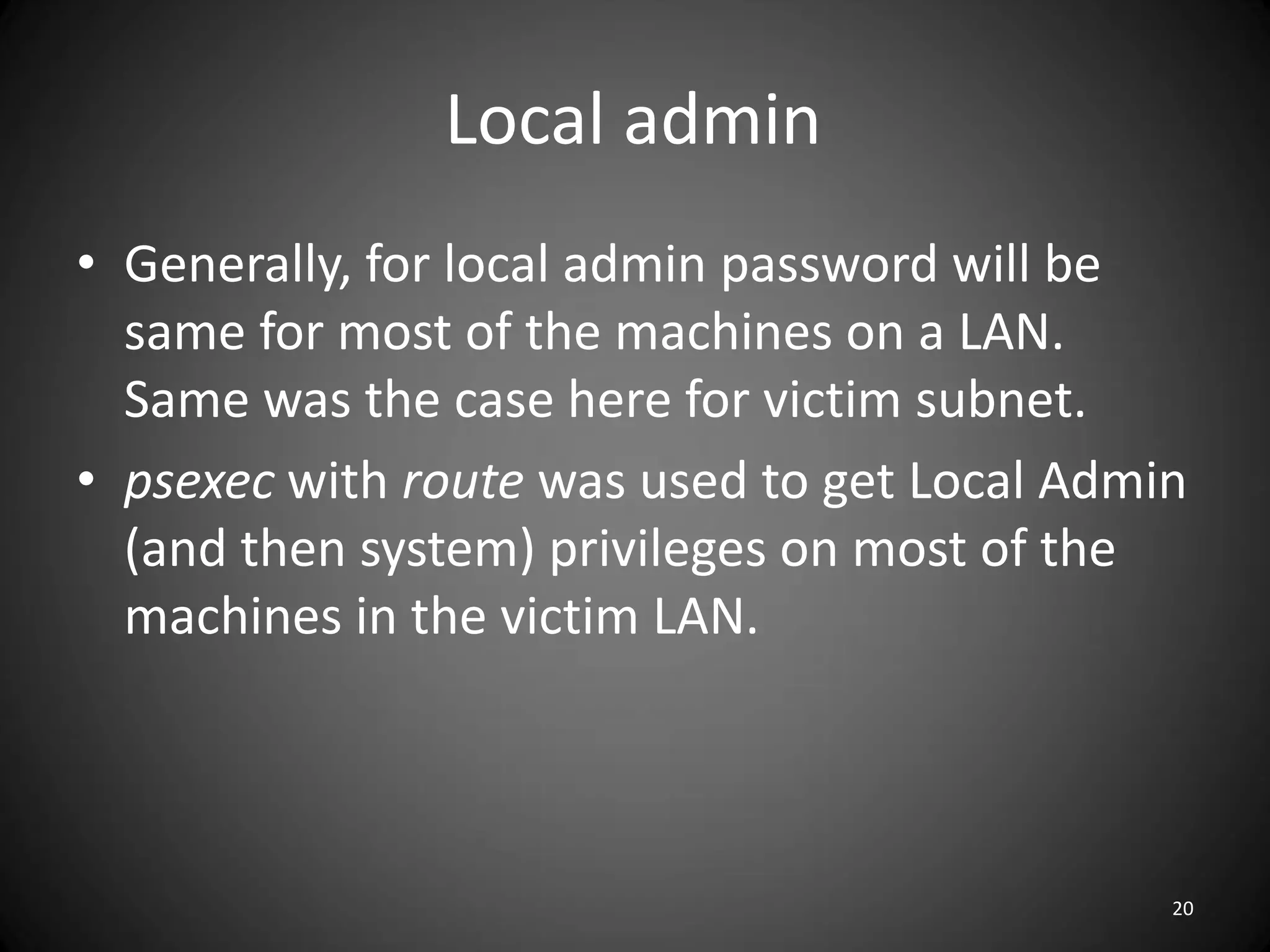 Local admin
• Generally, for local admin password will be
  same for most of the machines on a LAN.
  Same was the case here for victim subnet.
• psexec with route was used to get Local Admin
  (and then system) privileges on most of the
  machines in the victim LAN.



                                              20
 