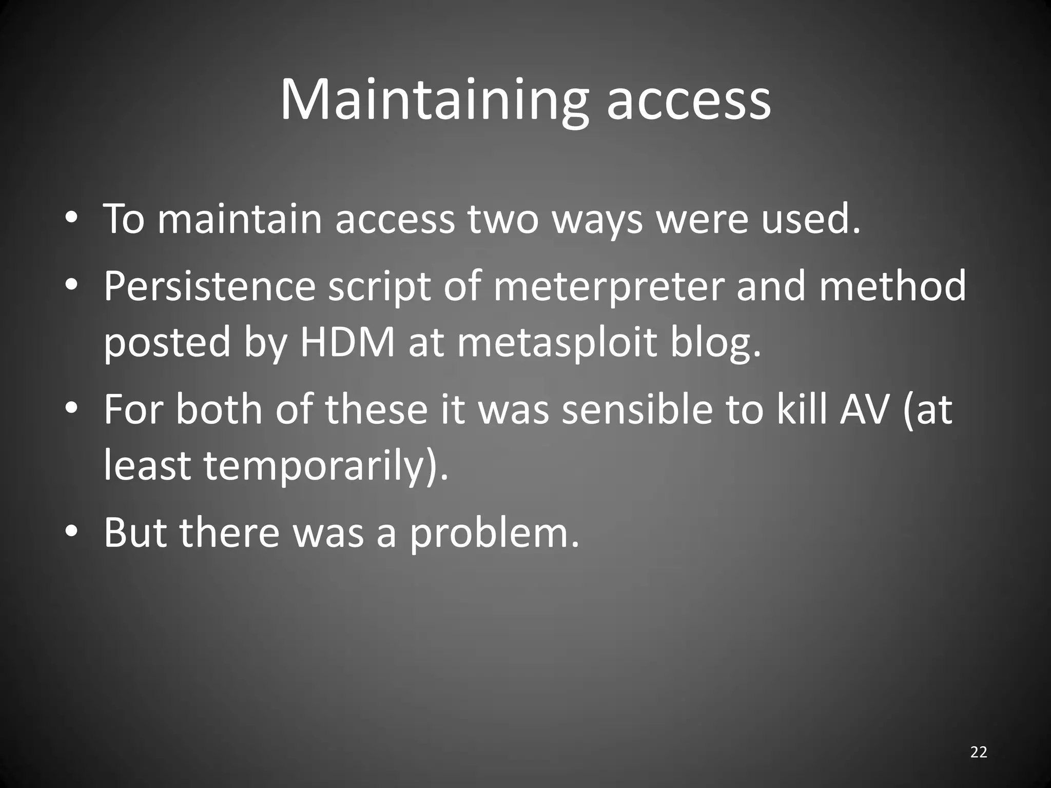 Maintaining access
• To maintain access two ways were used.
• Persistence script of meterpreter and method
  posted by HDM at metasploit blog.
• For both of these it was sensible to kill AV (at
  least temporarily).
• But there was a problem.



                                                     22
 