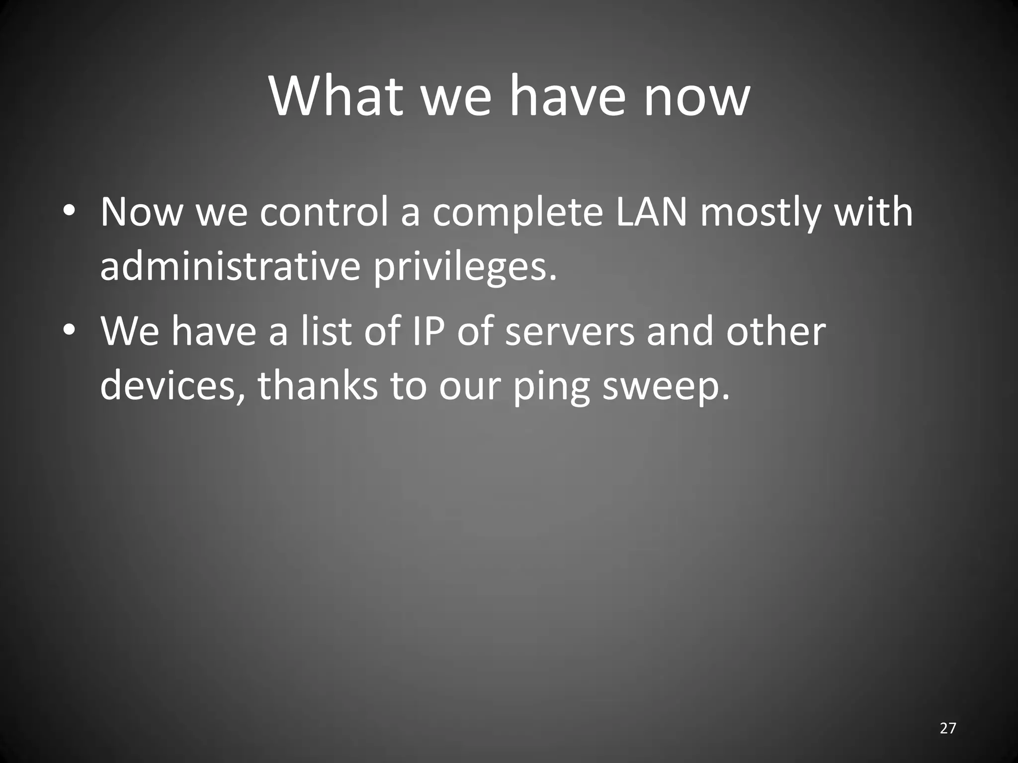 What we have now
• Now we control a complete LAN mostly with
  administrative privileges.
• We have a list of IP of servers and other
  devices, thanks to our ping sweep.




                                              27
 