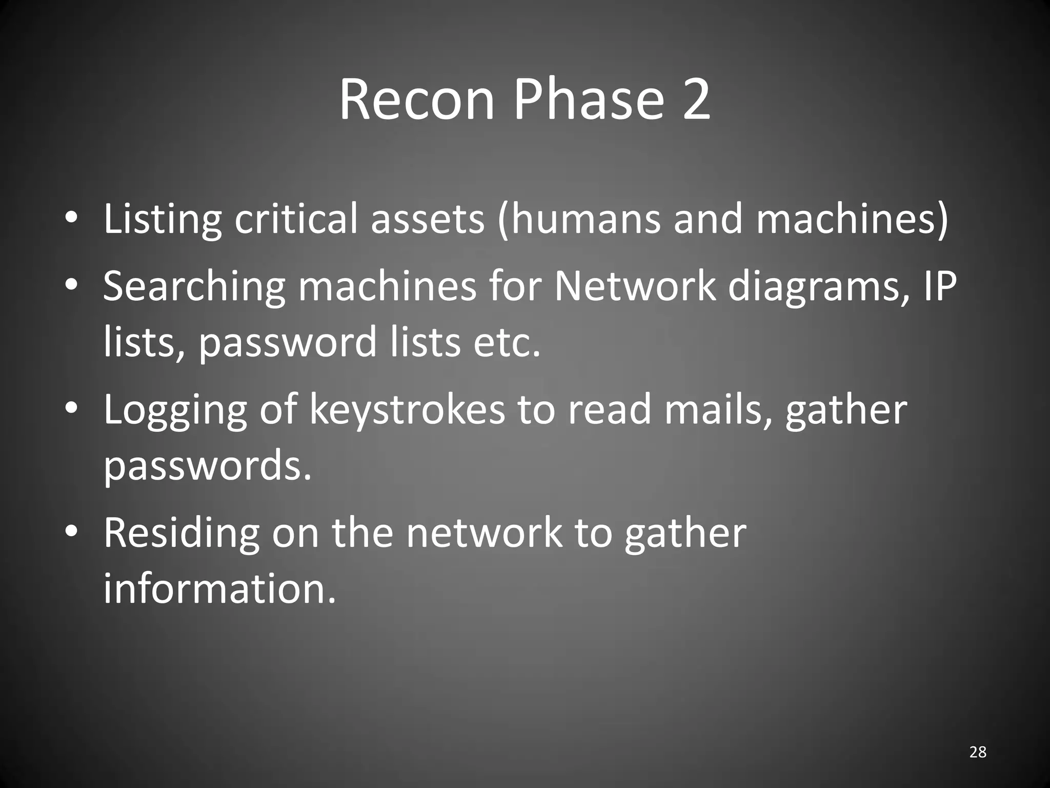 Recon Phase 2
• Listing critical assets (humans and machines)
• Searching machines for Network diagrams, IP
  lists, password lists etc.
• Logging of keystrokes to read mails, gather
  passwords.
• Residing on the network to gather
  information.


                                                  28
 