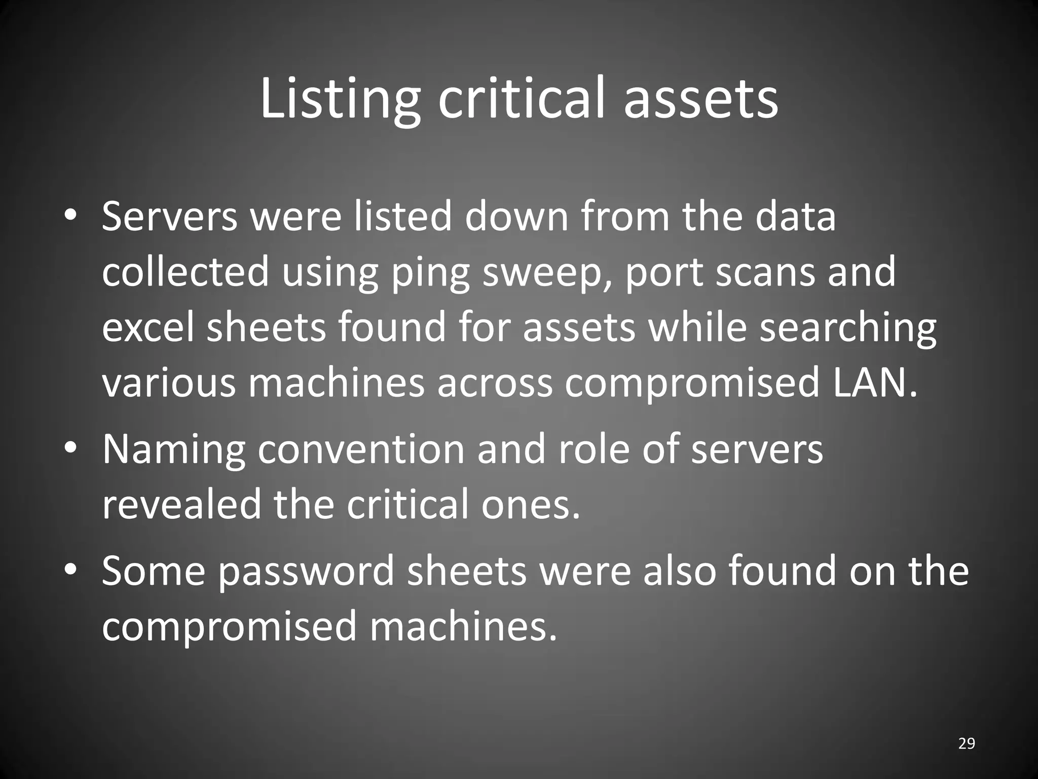 Listing critical assets
• Servers were listed down from the data
  collected using ping sweep, port scans and
  excel sheets found for assets while searching
  various machines across compromised LAN.
• Naming convention and role of servers
  revealed the critical ones.
• Some password sheets were also found on the
  compromised machines.

                                              29
 