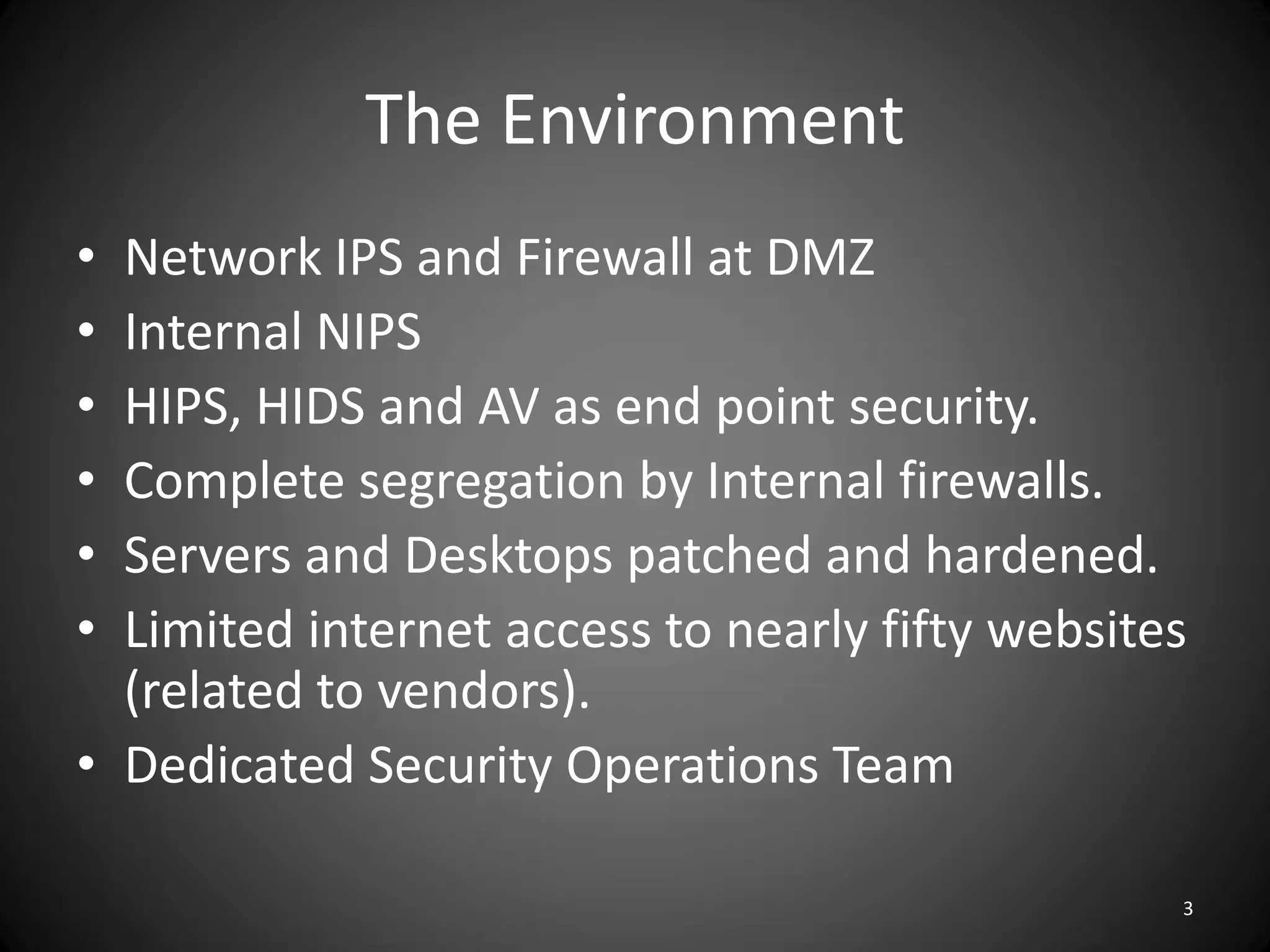 The Environment
• Network IPS and Firewall at DMZ
• Internal NIPS
• HIPS, HIDS and AV as end point security.
• Complete segregation by Internal firewalls.
• Servers and Desktops patched and hardened.
• Limited internet access to nearly fifty websites
  (related to vendors).
• Dedicated Security Operations Team

                                                 3
 