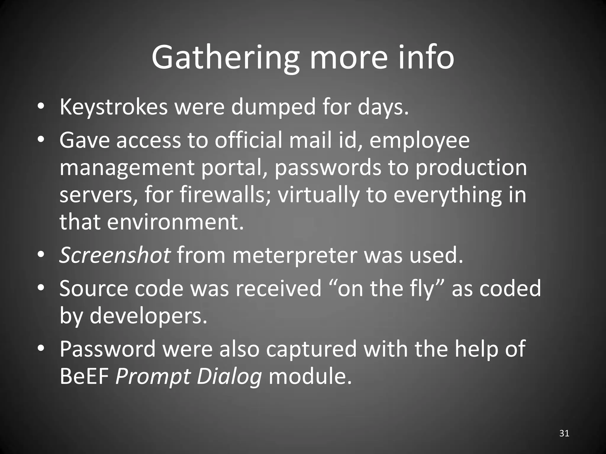 Gathering more info
• Keystrokes were dumped for days.
• Gave access to official mail id, employee
  management portal, passwords to production
  servers, for firewalls; virtually to everything in
  that environment.
• Screenshot from meterpreter was used.
• Source code was received “on the fly” as coded
  by developers.
• Password were also captured with the help of
  BeEF Prompt Dialog module.

                                                       31
 
