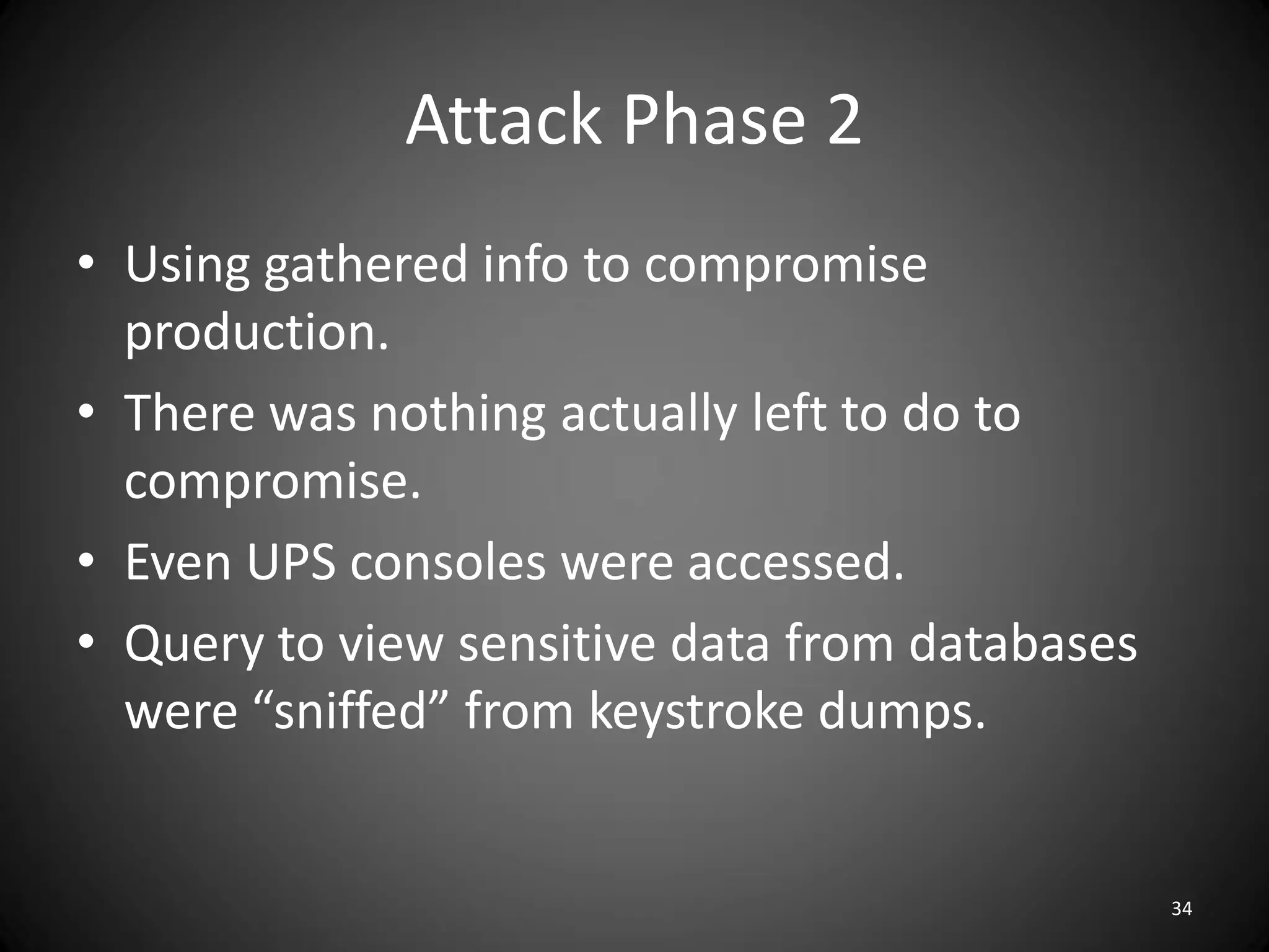 Attack Phase 2
• Using gathered info to compromise
  production.
• There was nothing actually left to do to
  compromise.
• Even UPS consoles were accessed.
• Query to view sensitive data from databases
  were “sniffed” from keystroke dumps.


                                                34
 