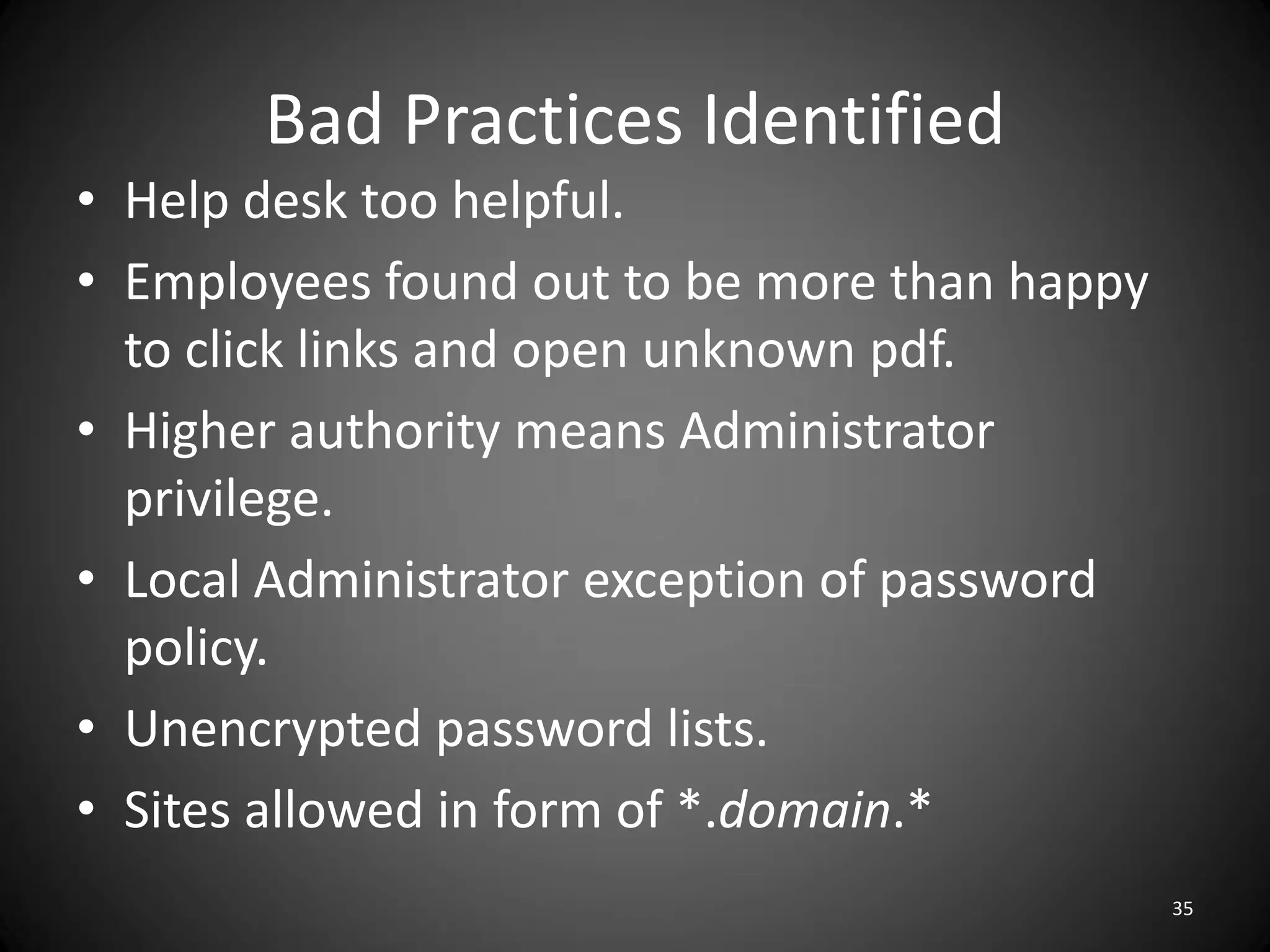 Bad Practices Identified
• Help desk too helpful.
• Employees found out to be more than happy
  to click links and open unknown pdf.
• Higher authority means Administrator
  privilege.
• Local Administrator exception of password
  policy.
• Unencrypted password lists.
• Sites allowed in form of *.domain.*
                                              35
 
