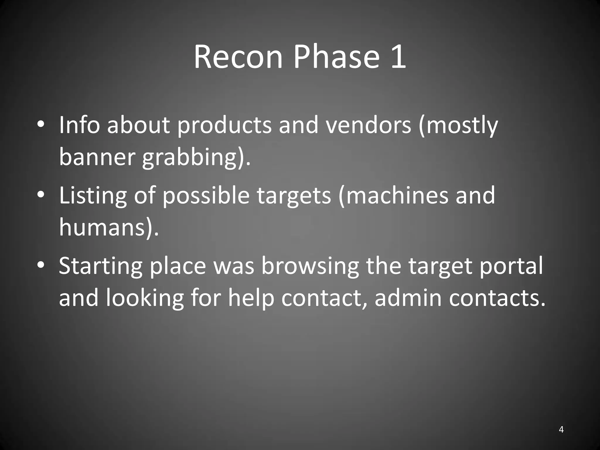 Recon Phase 1
• Info about products and vendors (mostly
  banner grabbing).
• Listing of possible targets (machines and
  humans).
• Starting place was browsing the target portal
  and looking for help contact, admin contacts.



                                                  4
 