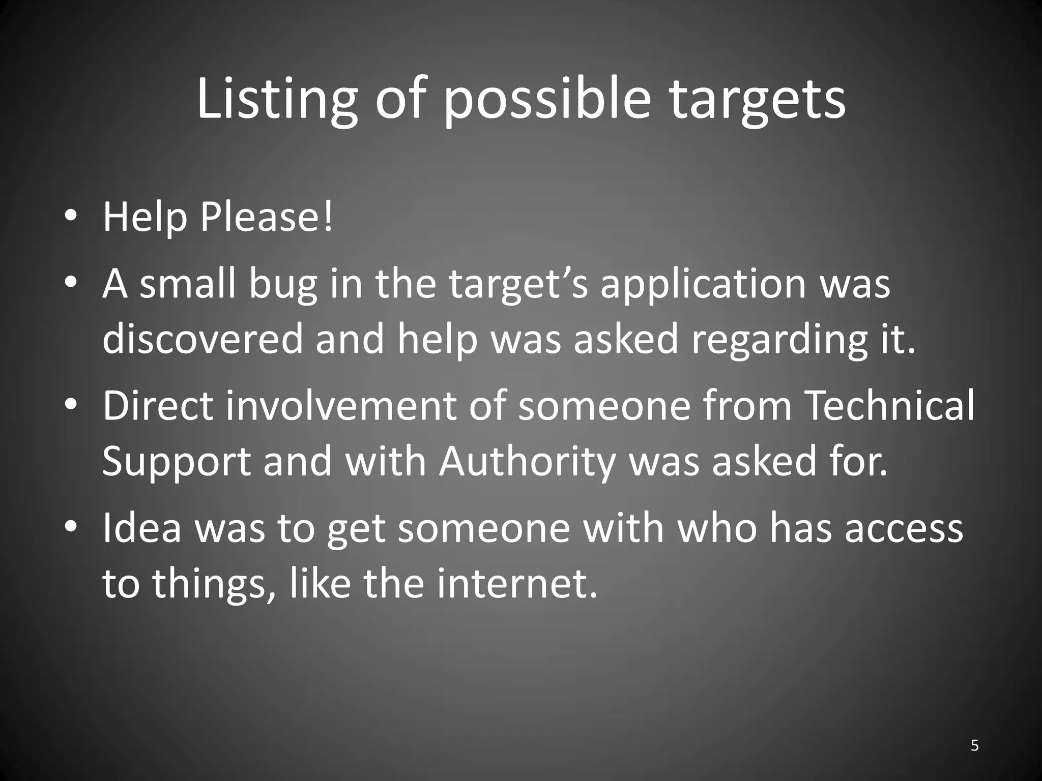 Listing of possible targets
• Help Please!
• A small bug in the target’s application was
  discovered and help was asked regarding it.
• Direct involvement of someone from Technical
  Support and with Authority was asked for.
• Idea was to get someone with who has access
  to things, like the internet.


                                             5
 