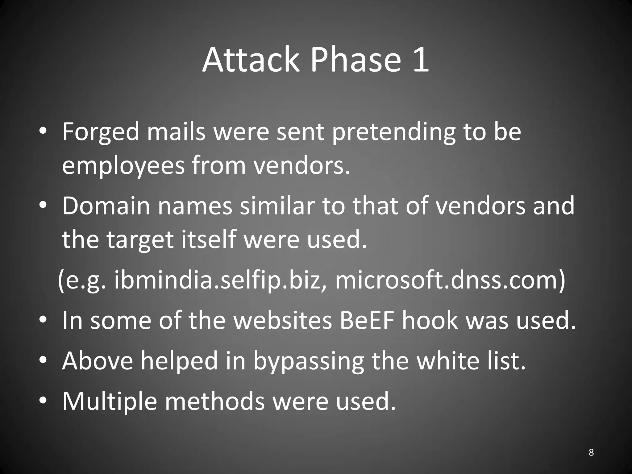 Attack Phase 1
• Forged mails were sent pretending to be
   employees from vendors.
• Domain names similar to that of vendors and
   the target itself were used.
  (e.g. ibmindia.selfip.biz, microsoft.dnss.com)
• In some of the websites BeEF hook was used.
• Above helped in bypassing the white list.
• Multiple methods were used.
                                                   8
 