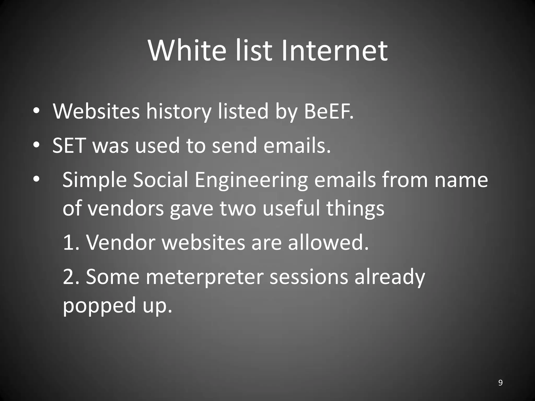 White list Internet
• Websites history listed by BeEF.
• SET was used to send emails.
• Simple Social Engineering emails from name
   of vendors gave two useful things
   1. Vendor websites are allowed.
   2. Some meterpreter sessions already
   popped up.


                                               9
 