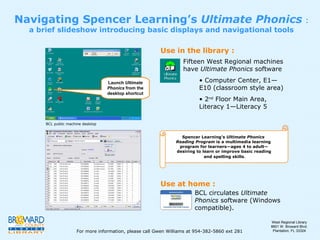 Navigating Spencer Learning’s  Ultimate Phonics  :  a brief slideshow introducing basic displays and navigational tools ,[object Object],[object Object],[object Object],BCL circulates  Ultimate Phonics  software (Windows compatible). Use in the library : Use at home : Spencer Learning’s  Ultimate Phonics  Reading Program  is a multimedia learning  program for learners—ages 4 to adult— desiring to learn or improve basic reading and spelling skills . Launch  Ultimate Phonics  from the desktop shortcut BCL public machine desktop For more information, please call Gwen Williams at 954-382-5860 ext 281 West Regional Library 8601 W. Broward Blvd. Plantation, FL 33324 