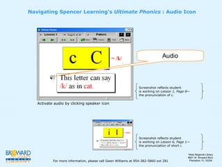 Activate audio by clicking speaker icon Navigating Spencer Learning’s  Ultimate Phonics  : Audio Icon Audio Screenshot reflects student  is working on  Lesson 1, Page 8 — the pronunciation of  c. Screenshot reflects student  is working on  Lesson 6, Page 1 — the pronunciation of short  i. For more information, please call Gwen Williams at 954-382-5860 ext 281 West Regional Library 8601 W. Broward Blvd. Plantation, FL 33324 
