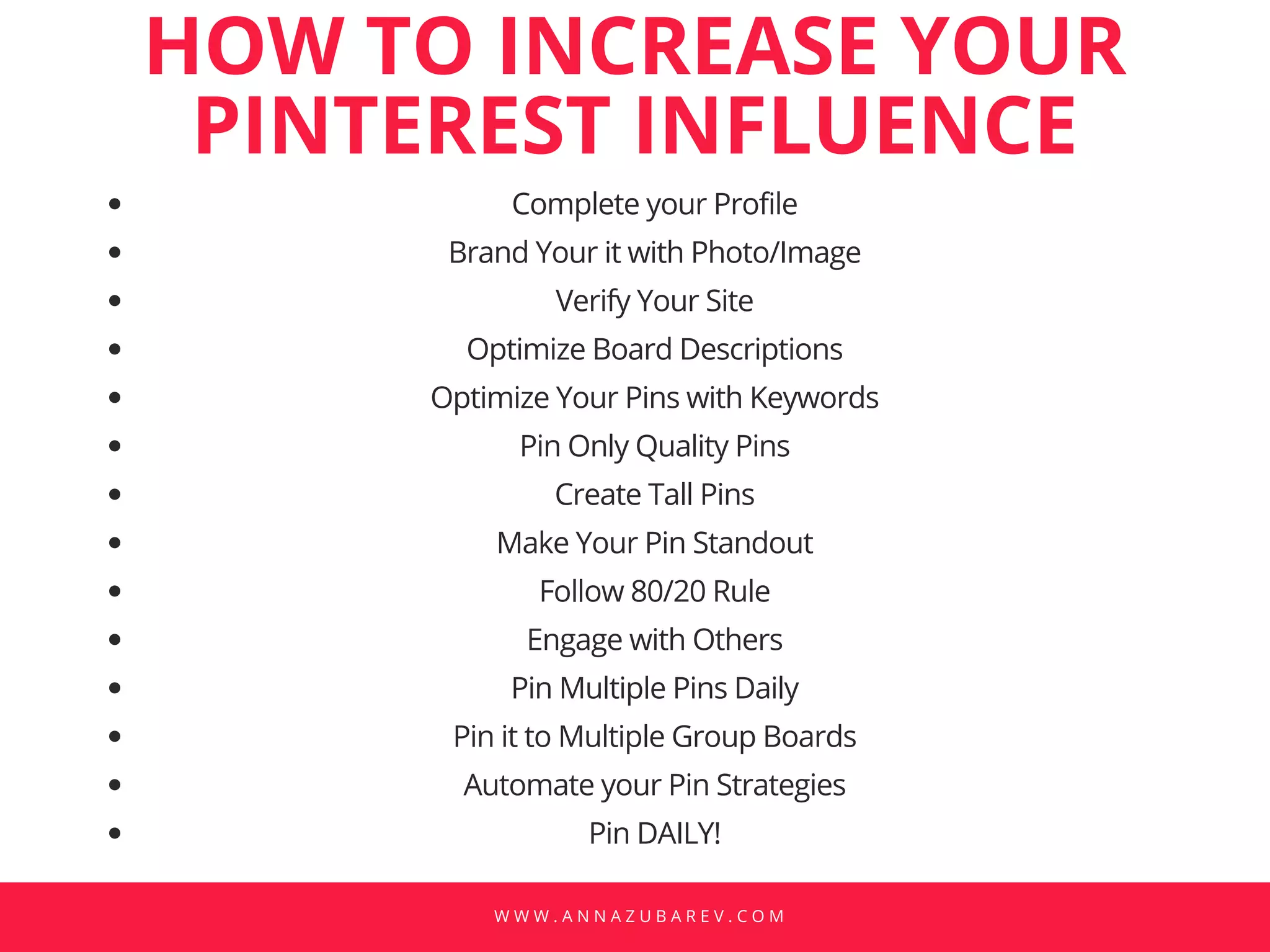 W W W . A N N A Z U B A R E V . C O M
Complete your Profile
Brand Your it with Photo/Image
Verify Your Site
Optimize Board Descriptions
Optimize Your Pins with Keywords
Pin Only Quality Pins
Create Tall Pins
Make Your Pin Standout
Follow 80/20 Rule
Engage with Others
Pin Multiple Pins Daily
Pin it to Multiple Group Boards
Automate your Pin Strategies
Pin DAILY!
HOW TO INCREASE YOUR
PINTEREST INFLUENCE
 