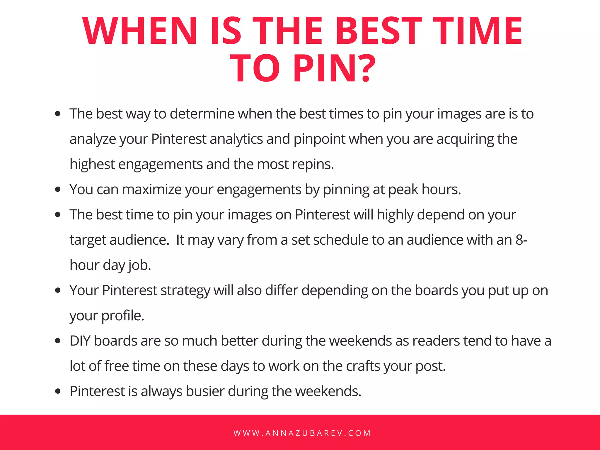 W W W . A N N A Z U B A R E V . C O M
The best way to determine when the best times to pin your images are is to
analyze your Pinterest analytics and pinpoint when you are acquiring the
highest engagements and the most repins.
You can maximize your engagements by pinning at peak hours.
The best time to pin your images on Pinterest will highly depend on your
target audience. It may vary from a set schedule to an audience with an 8-
hour day job.
Your Pinterest strategy will also differ depending on the boards you put up on
your profile.
DIY boards are so much better during the weekends as readers tend to have a
lot of free time on these days to work on the crafts your post.
Pinterest is always busier during the weekends.
WHEN IS THE BEST TIME
TO PIN?
 