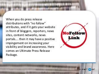 When you do press release
distributions with “no follow”
attributes, and if it gets your website
in front of bloggers, reporters, news
sites, content networks, news
portals…. then it may have a positive
impingement on increasing your
visibility and brand awareness. Here
comes an Ultimate Press Release
Package.
 