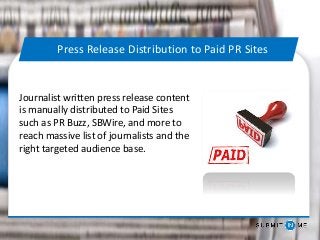 Journalist written press release content
is manually distributed to Paid Sites
such as PR Buzz, SBWire, and more to
reach massive list of journalists and the
right targeted audience base.
Press Release Distribution to Paid PR Sites
 