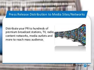 Press Release Distribution to Media Sites/Networks
Distribute your PR to hundreds of
premium broadcast stations, TV, radio,
content networks, media outlets and
more to reach mass audience.
 