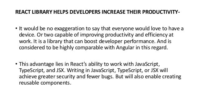 REACT LIBRARY HELPS DEVELOPERS INCREASE THEIR PRODUCTIVITY-
• It would be no exaggeration to say that everyone would love to have a
device. Or two capable of improving productivity and efficiency at
work. It is a library that can boost developer performance. And is
considered to be highly comparable with Angular in this regard.
• This advantage lies in React’s ability to work with JavaScript,
TypeScript, and JSX. Writing in JavaScript, TypeScript, or JSX will
achieve greater security and fewer bugs. But will also enable creating
reusable components.
 