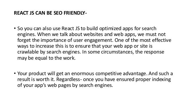 REACT JS CAN BE SEO FRIENDLY-
• So you can also use React JS to build optimized apps for search
engines. When we talk about websites and web apps, we must not
forget the importance of user engagement. One of the most effective
ways to increase this is to ensure that your web app or site is
crawlable by search engines. In some circumstances, the response
may be equal to the work.
• Your product will get an enormous competitive advantage. And such a
result is worth it. Regardless- once you have ensured proper indexing
of your app’s web pages by search engines.
 