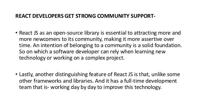 REACT DEVELOPERS GET STRONG COMMUNITY SUPPORT-
• React JS as an open-source library is essential to attracting more and
more newcomers to its community, making it more assertive over
time. An intention of belonging to a community is a solid foundation.
So on which a software developer can rely when learning new
technology or working on a complex project.
• Lastly, another distinguishing feature of React JS is that, unlike some
other frameworks and libraries. And it has a full-time development
team that is- working day by day to improve this technology.
 
