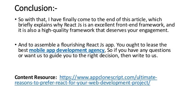 Conclusion:-
• So with that, I have finally come to the end of this article, which
briefly explains why React Js is an excellent front-end framework, and
it is also a high-quality framework that deserves your engagement.
• And to assemble a flourishing React Js app. You ought to lease the
best mobile app development agency, So if you have any questions
or want us to guide you to the right decision, then write to us.
Content Resource: https://www.appclonescript.com/ultimate-
reasons-to-prefer-react-for-your-web-development-project/
 