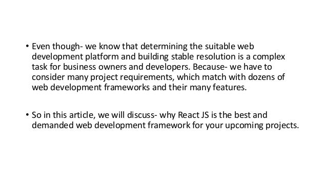 • Even though- we know that determining the suitable web
development platform and building stable resolution is a complex
task for business owners and developers. Because- we have to
consider many project requirements, which match with dozens of
web development frameworks and their many features.
• So in this article, we will discuss- why React JS is the best and
demanded web development framework for your upcoming projects.
 