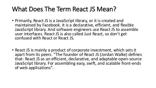 What Does The Term React JS Mean?
• Primarily, React JS is a JavaScript library, or it is created and
maintained by Facebook. It is a declarative, efficient, and flexible
JavaScript library. And software engineers use React JS to assemble
user interfaces. React JS is also called Just React, so don’t get
confused with React or React JS.
• React JS is mainly a product of corporate investment, which sets it
apart from its peers. “The founder of React JS (Jordan Walke) defines
that- React JS as an efficient, declarative, and adaptable open-source
JavaScript library. For assembling easy, swift, and scalable front-ends
of web applications”.
 