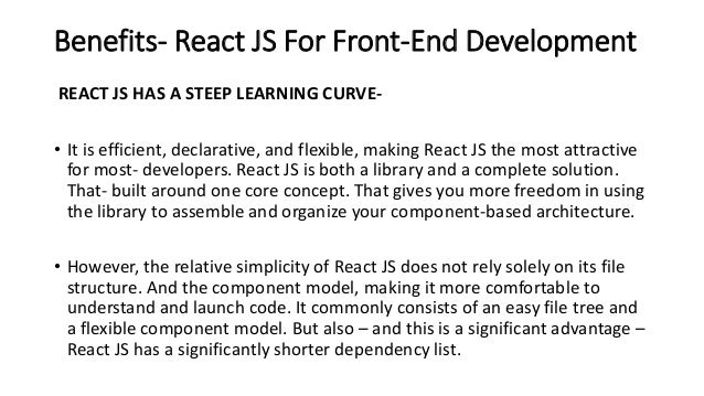 Benefits- React JS For Front-End Development
REACT JS HAS A STEEP LEARNING CURVE-
• It is efficient, declarative, and flexible, making React JS the most attractive
for most- developers. React JS is both a library and a complete solution.
That- built around one core concept. That gives you more freedom in using
the library to assemble and organize your component-based architecture.
• However, the relative simplicity of React JS does not rely solely on its file
structure. And the component model, making it more comfortable to
understand and launch code. It commonly consists of an easy file tree and
a flexible component model. But also – and this is a significant advantage –
React JS has a significantly shorter dependency list.
 