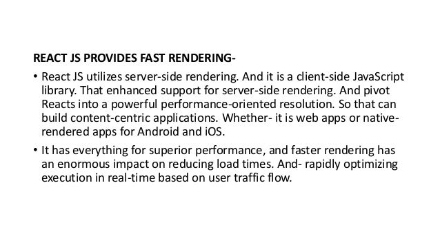 REACT JS PROVIDES FAST RENDERING-
• React JS utilizes server-side rendering. And it is a client-side JavaScript
library. That enhanced support for server-side rendering. And pivot
Reacts into a powerful performance-oriented resolution. So that can
build content-centric applications. Whether- it is web apps or native-
rendered apps for Android and iOS.
• It has everything for superior performance, and faster rendering has
an enormous impact on reducing load times. And- rapidly optimizing
execution in real-time based on user traffic flow.
 
