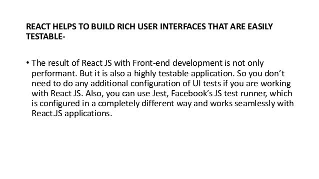REACT HELPS TO BUILD RICH USER INTERFACES THAT ARE EASILY
TESTABLE-
• The result of React JS with Front-end development is not only
performant. But it is also a highly testable application. So you don’t
need to do any additional configuration of UI tests if you are working
with React JS. Also, you can use Jest, Facebook’s JS test runner, which
is configured in a completely different way and works seamlessly with
React.JS applications.
 