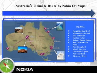 0 Top Sites A. Great Barrier Reef B. Whitsunday Island C. Fraser Island D. Hunter Valley E. Sydney Opera House F. The Great Ocean Road G. Port Campbell  H. King’s Canyon   I. Uluru-Kata Tjuta National Park  J. Margaret River Australia’s Ultimate Route by Nokia Ovi Maps 