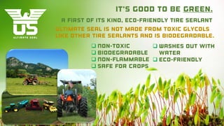 It’s good to be green.
Ultimate Seal is not made from toxic glycols
like other tire sealants and is biodegradable.
A first of its kind, eco-friendly tire sealant
 Washes out with
water
 Eco-Friendly
 Non-toxic
 Biodegradable
 Non-flammable
 Safe for Crops
 