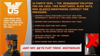  Instantly seals punctures up to 1/2" inch wide
permanently and up to 3" inch long tears / gashes
 Repairs and continuously prevents flat tires
 Stops rim, bead and vent leaks
 Maintains the tire's correct air pressure from
install to the entire life of the tread
 Does not freeze, dry out, harden,
or bond to the tire
 Seals minor side wall cracks
Ultimate Seal – the permanent Solution
for air loss, tire punctures, blow outs,
and always maintaining correct tire
pressure.
“Our drive tires
went 11,000 miles
over the previous
set, no flats, no
air loss.”
- Taylors
Transportation LLC,
Montana USA
Just say no to flat tires! #Getsealed
 