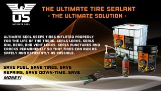 the ultimate Tire Sealant
- the ultimate solution -
Ultimate Seal keeps tires inflated properly
for the life of the tread, seals leaks, Seals
rim, bead, and vent leaks, seals punctures and
cracks Permanently so that tires can run as
safely and efficiently as possible.
Save fuel, save tires, save
repairs, save down-time, save
money!
 