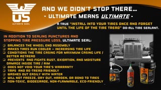 And we didn’t stop there…
- ultimate means ultimate -
A true “install into your tires once and forget
until the life of the tire tread” do-all tire sealant.
 Balances the wheel end Assembly
 Makes tires run cooler – increasing tire life
 conditions the tire casing for maximum casing life /
better retread
 Prevents and fights rust, oxidation, and moisture
damage inside tire / rim
 Does not void your tire’s warranty
 TMPS and Re-Tread Friendly
 Washes out easily with water
 Will not freeze, dry out, harden, or bond to tires
 Non-toxic, biodegrade, non-flammable, eco-friendly
In addition to sealing punctures and
stopping tire pressure loss, Ultimate Seal:
 