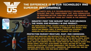 The difference is in our technology and
superior performance.
Ultimate seal is a technologically advanced tire
sealant and tire conditioner that was formulated
to perform better than any other tire sealant and
do more than any thing out there in the market.
industry first tire sealant that also balances
the wheel end assembly in one product.
an unbalanced wheel causes wheels to rotate disruptively
and inefficiently. This causes a turbulent and bouncy ride
which can damage tires, is unsafe effecting steering /
handling and can mechanically damage the vehicle.
Protection against Moisture, rust, and corrosion.
Oxygen and moisture are destructive to your tires and wheels.
Oxidation can cause bubbling or flaking of the metal finish, which
at that point can degrade the base material of the wheel itself.
Also, rust can damage the rim / bead area of the wheels which will
cause leaks. rust will also erode the steel belting of the tire
which can eventually cause dangerous tire failure. Ultimate Seal
absorbs moisture, fights rust, corrosion, and oxidation. And did
we mention it seals rim and bead leaks too?
 