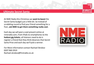 Ultimate Secret Santa
At NME Radio this Christmas we want to boost the
Secret Santa budget just a little bit. So instead of
scrabbling round to find your friend something for a
fiver, ask NME to get them something really cool.
Each day we will post a cool present online at
nmeradio.com, From iPads to smartphones to the
hottest gig tickets; all listeners need to do is
register a friend that they think deserves that Secret
Santa Prize and each day we’ll pick a winner.
For More information contact Rachael Skrokov
0207 960 2919
Rachael.skrokov@firstradio.co.uk