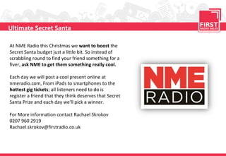 Ultimate Secret Santa

At NME Radio this Christmas we want to boost the
Secret Santa budget just a little bit. So instead of
scrabbling round to find your friend something for a
fiver, ask NME to get them something really cool.

Each day we will post a cool present online at
nmeradio.com, From iPads to smartphones to the
hottest gig tickets; all listeners need to do is
register a friend that they think deserves that Secret
Santa Prize and each day we’ll pick a winner.

For More information contact Rachael Skrokov
0207 960 2919
Rachael.skrokov@firstradio.co.uk
 