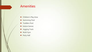 Amenities
 Children’s Play Area
 Swimming Pool
 Toddlers Pool
 Indore Games
 Jogging Track
 Multi Gym
 Party Hall
 