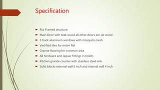 Specification
 Rcc Framed structure
 Main Door with teak wood all other doors are sal wood
 3 track aluminum windows with mosquito mesh
 Vertified tiles for entire flat
 Granite flooring for common area
 All hindware and Jaquar fittings in toilets
 Kitchen granite counter with stainless steel sink
 Solid blocks external wall 6 inch and internal wall 4 inch
 