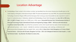 Location Advantage
 Doddaballapur Road, tucked in the northern corridor, has benefited from the recent infrastructure facelift given to the
roads leading to Bengaluru International Airport (BIA) The planned peripheral ring road (PRR), the proposed Information
Technology Investment Region (ITIR) and the Aerospace Park coming up near Devanahalli are also expected to work in
favour of residential areas in Yelahanka, Jalahalli and Doddaballapur Road. North Bangalore has Aero SEZ on 900 Acres,
ITIR– 1,15,000 Cr Project, Spread over 12000 acres in KIAL region, Devanahalli Business Park, Vishweshwaraya Institute of
Advanced Technology Project, International Schools and Engineering Colleges, KSIIDC – 309 Acres with International
Convention Centre Next to KIAL- one of the first convention center which would meet the needs of both domestic and
international business – cum – tourist – clientele for activities including large scale meetings, conferences and
performances.North Bangalore also has Logistic Park- next to BIAL & Nano Park in North Bangalore on 15 Acres, Global
Financial District – 150 Acres with 45 banks, Bangalore Turf Club – 350 Cr @ Chikkajala & National Cricket Academy. It also
has Premium hotels – Taj, Marriott, The Oberoi to name a few…
 